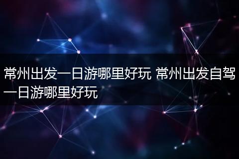 常州出发一日游哪里好玩 常州出发自驾一日游哪里好玩