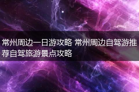 常州周边一日游攻略 常州周边自驾游推荐自驾旅游景点攻略