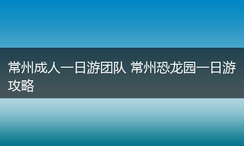 常州成人一日游团队 常州恐龙园一日游攻略
