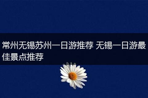 常州无锡苏州一日游推荐 无锡一日游最佳景点推荐