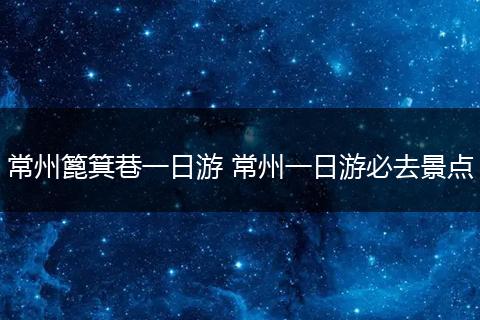 常州篦箕巷一日游 常州一日游必去景点