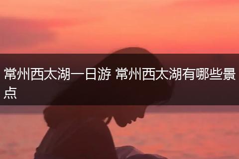常州西太湖一日游 常州西太湖有哪些景点