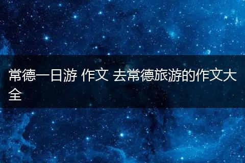 常德一日游 作文 去常德旅游的作文大全