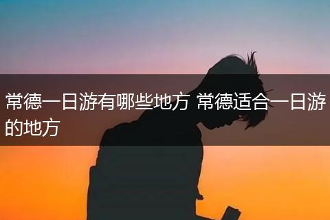 常德一日游有哪些地方 常德适合一日游的地方