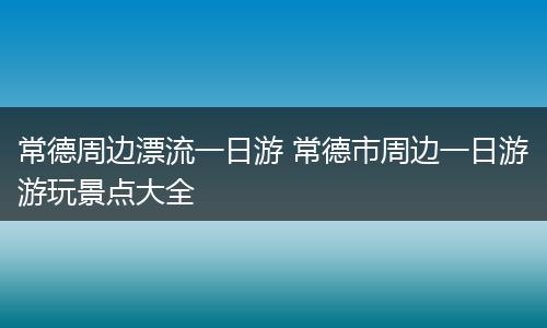 常德周边漂流一日游 常德市周边一日游游玩景点大全