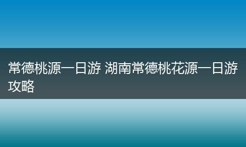 常德桃源一日游 湖南常德桃花源一日游攻略