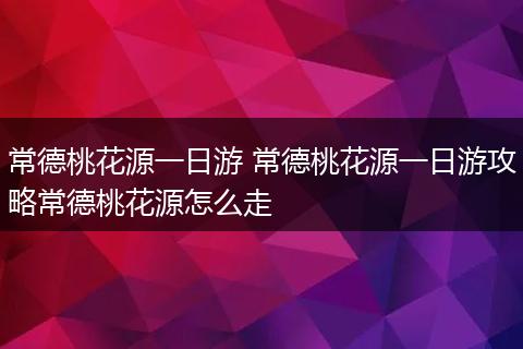 常德桃花源一日游 常德桃花源一日游攻略常德桃花源怎么走