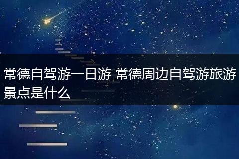 常德自驾游一日游 常德周边自驾游旅游景点是什么