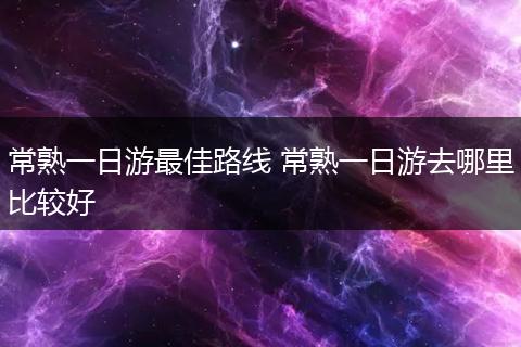 常熟一日游最佳路线 常熟一日游去哪里比较好