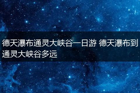 德天瀑布通灵大峡谷一日游 德天瀑布到通灵大峡谷多远
