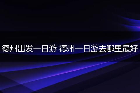 德州出发一日游 德州一日游去哪里最好
