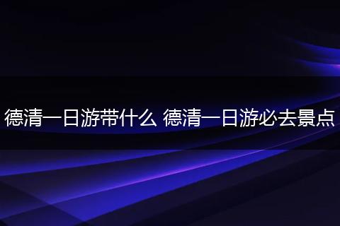 德清一日游带什么 德清一日游必去景点
