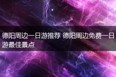 德阳周边一日游推荐 德阳周边免费一日游最佳景点
