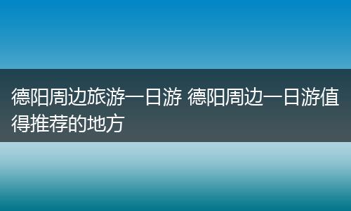 德阳周边旅游一日游 德阳周边一日游值得推荐的地方