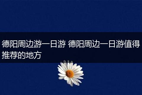 德阳周边游一日游 德阳周边一日游值得推荐的地方