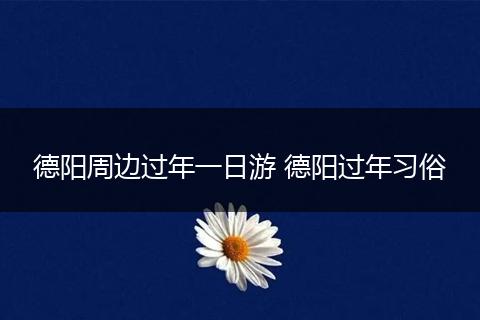 德阳周边过年一日游 德阳过年习俗