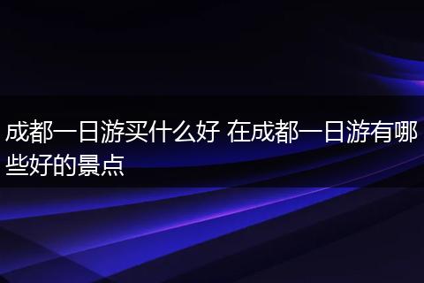 成都一日游买什么好 在成都一日游有哪些好的景点