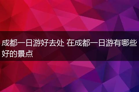 成都一日游好去处 在成都一日游有哪些好的景点