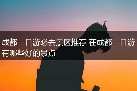 成都一日游必去景区推荐 在成都一日游有哪些好的景点