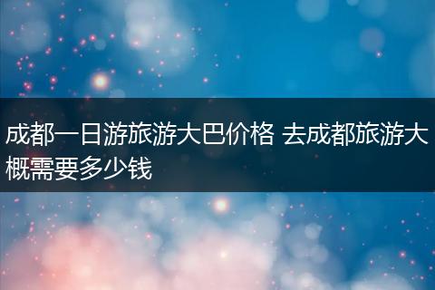 成都一日游旅游大巴价格 去成都旅游大概需要多少钱