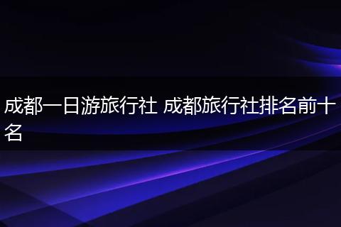 成都一日游旅行社 成都旅行社排名前十名