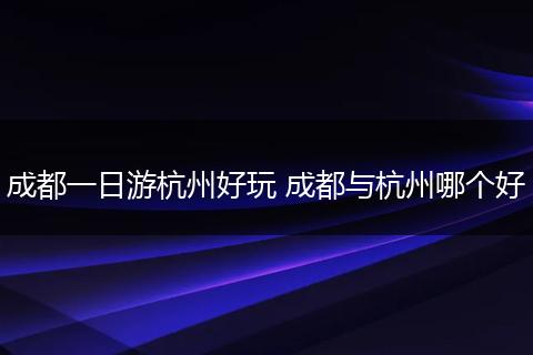 成都一日游杭州好玩 成都与杭州哪个好