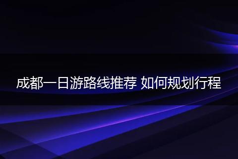 成都一日游路线推荐 如何规划行程