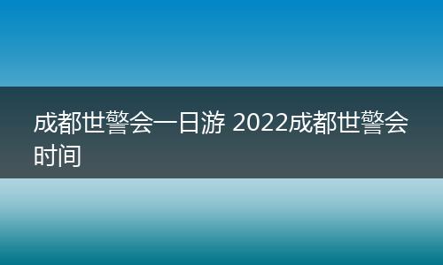 成都世警会一日游 2022成都世警会时间