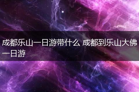 成都乐山一日游带什么 成都到乐山大佛一日游
