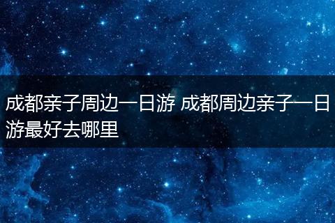 成都亲子周边一日游 成都周边亲子一日游最好去哪里