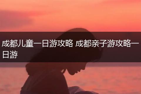 成都儿童一日游攻略 成都亲子游攻略一日游