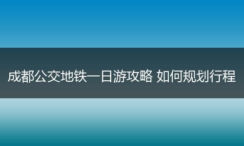 成都公交地铁一日游攻略 如何规划行程
