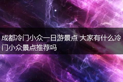 成都冷门小众一日游景点 大家有什么冷门小众景点推荐吗