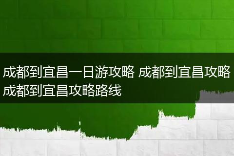 成都到宜昌一日游攻略 成都到宜昌攻略成都到宜昌攻略路线