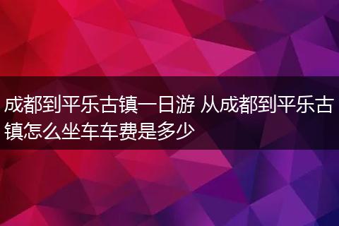 成都到平乐古镇一日游 从成都到平乐古镇怎么坐车车费是多少