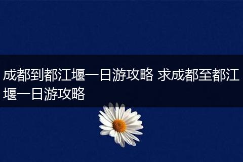 成都到都江堰一日游攻略 求成都至都江堰一日游攻略