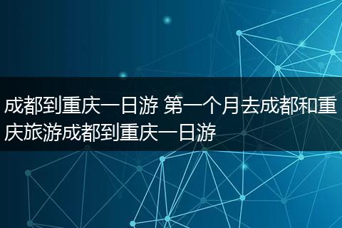 成都到重庆一日游 第一个月去成都和重庆旅游成都到重庆一日游