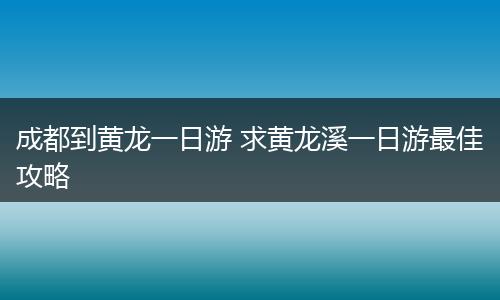 成都到黄龙一日游 求黄龙溪一日游最佳攻略