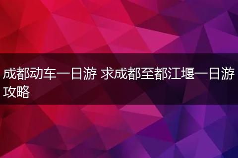 成都动车一日游 求成都至都江堰一日游攻略