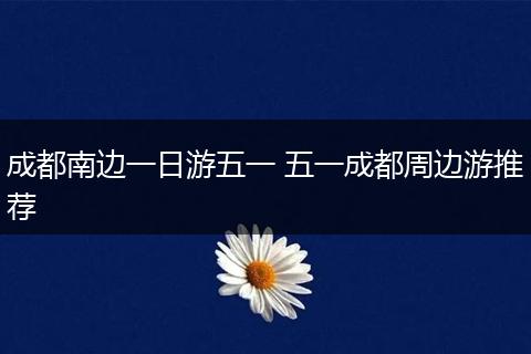 成都南边一日游五一 五一成都周边游推荐