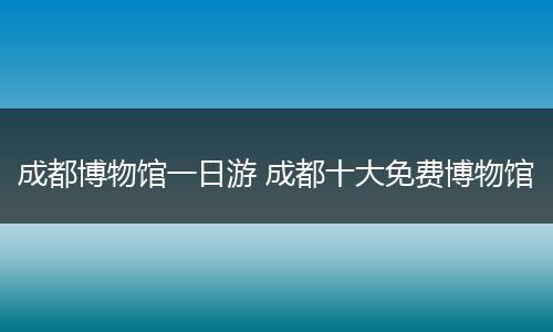 成都博物馆一日游 成都十大免费博物馆