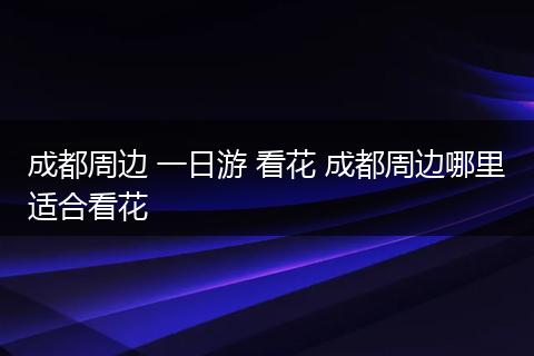 成都周边 一日游 看花 成都周边哪里适合看花