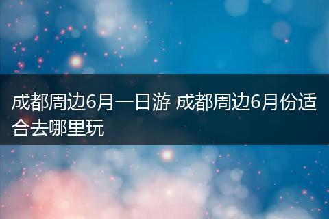 成都周边6月一日游 成都周边6月份适合去哪里玩