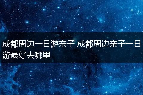 成都周边一日游亲子 成都周边亲子一日游最好去哪里