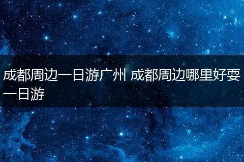 成都周边一日游广州 成都周边哪里好耍一日游