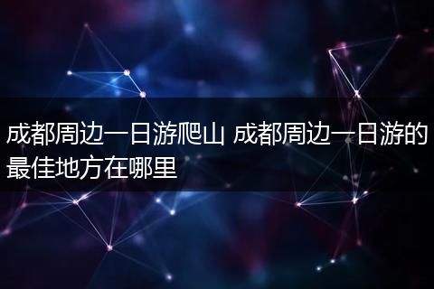 成都周边一日游爬山 成都周边一日游的最佳地方在哪里