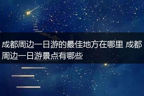 成都周边一日游的最佳地方在哪里 成都周边一日游景点有哪些