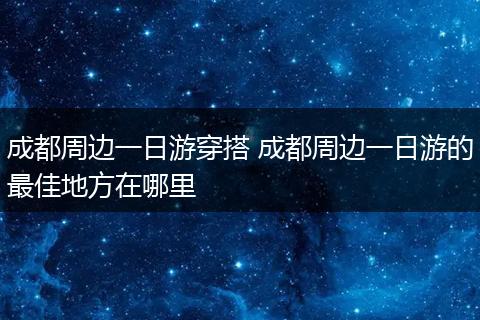 成都周边一日游穿搭 成都周边一日游的最佳地方在哪里