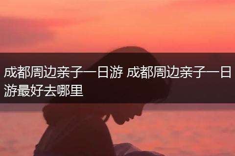 成都周边亲子一日游 成都周边亲子一日游最好去哪里