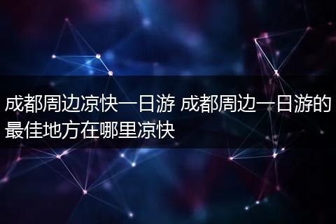 成都周边凉快一日游 成都周边一日游的最佳地方在哪里凉快